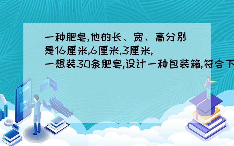 一种肥皂,他的长、宽、高分别是16厘米,6厘米,3厘米,一想装30条肥皂,设计一种包装箱,符合下列要求（1）肥皂装箱时,面积相同的面要互相对接.（2）包装箱是一个长方体.（3）装入肥皂后不留