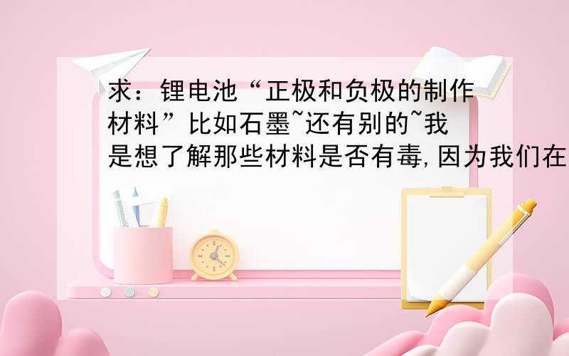 求：锂电池“正极和负极的制作材料”比如石墨~还有别的~我是想了解那些材料是否有毒,因为我们在卷绕过程中正极和负极会掉粉尘下来