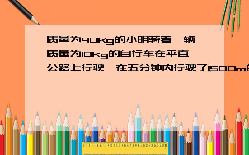 质量为40kg的小明骑着一辆质量为10kg的自行车在平直公路上行驶,在五分钟内行驶了1500m的路程.求：小明骑自行车的速度为多少m/若小明骑自行车时所受到的阻力为50N,该同学骑车行驶5分钟克服