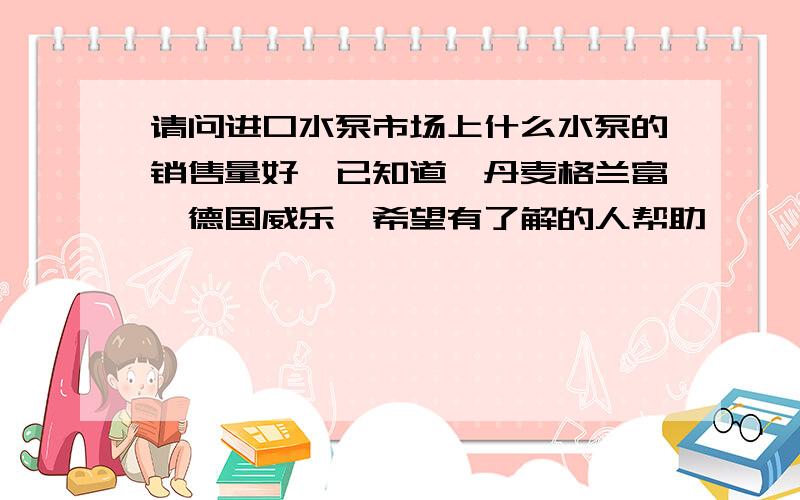 请问进口水泵市场上什么水泵的销售量好,已知道,丹麦格兰富,德国威乐,希望有了解的人帮助,