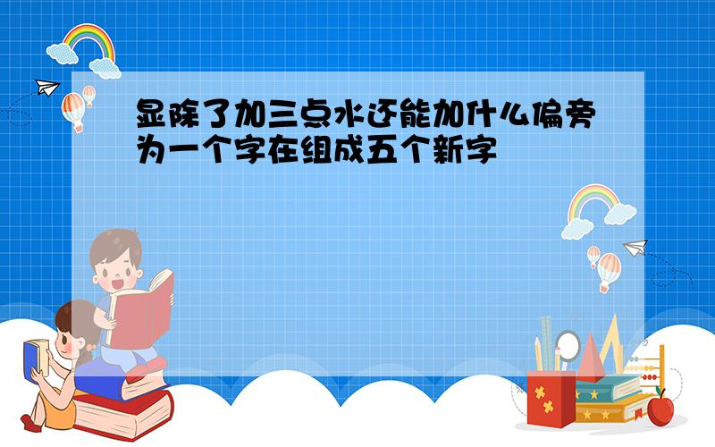 显除了加三点水还能加什么偏旁为一个字在组成五个新字