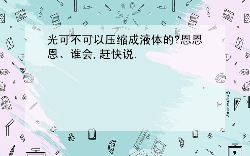 光可不可以压缩成液体的?恩恩恩、谁会,赶快说.