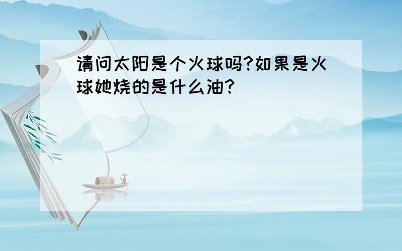 请问太阳是个火球吗?如果是火球她烧的是什么油?