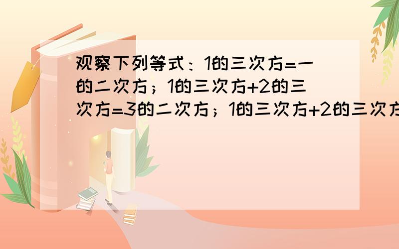 观察下列等式：1的三次方=一的二次方；1的三次方+2的三次方=3的二次方；1的三次方+2的三次方+3的三次方=6的二次方；1的三次方+2的三次方+3的三次方+4的三次方=10的二次方,.（1)1的三次方+2的