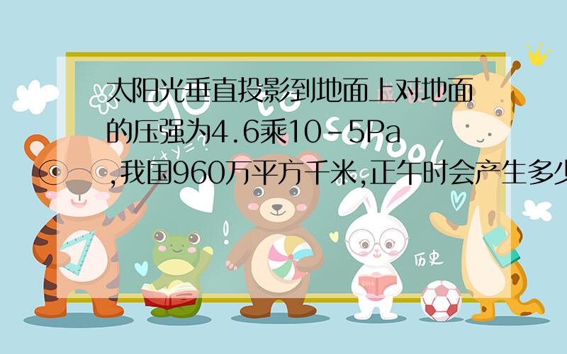 太阳光垂直投影到地面上对地面的压强为4.6乘10-5Pa,我国960万平方千米,正午时会产生多少压力?