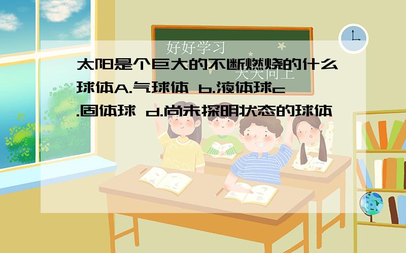 太阳是个巨大的不断燃烧的什么球体A.气球体 b.液体球c.固体球 d.尚未探明状态的球体