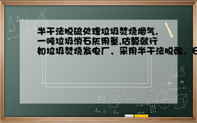 半干法脱硫处理垃圾焚烧烟气,一吨垃圾消石灰用量,估算就行如垃圾焚烧发电厂，采用半干法脱酸，日处理能力800吨垃圾，求一天，氢氧化钙的消耗量或者石灰消耗量