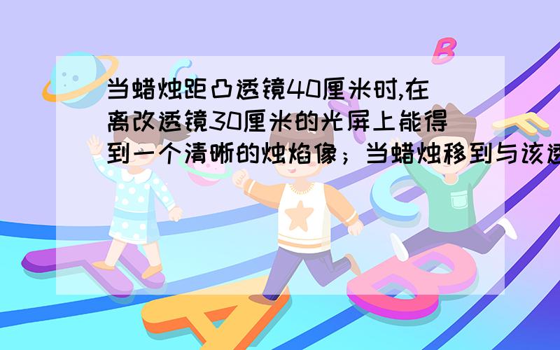 当蜡烛距凸透镜40厘米时,在离改透镜30厘米的光屏上能得到一个清晰的烛焰像；当蜡烛移到与该透镜的距离为30厘米时,则在光屏上（ ）A 一定成一个放大的像 B一定成一个缩小的像 C可能成一