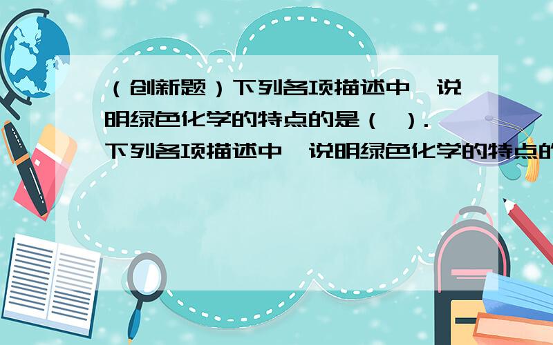 （创新题）下列各项描述中,说明绿色化学的特点的是（ ）.下列各项描述中,说明绿色化学的特点的是（ ）.①充分利用资源和能源,采用无毒、无害的原料②在无毒、无害的条件下进行反应,