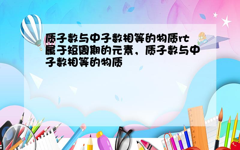 质子数与中子数相等的物质rt属于短周期的元素，质子数与中子数相等的物质