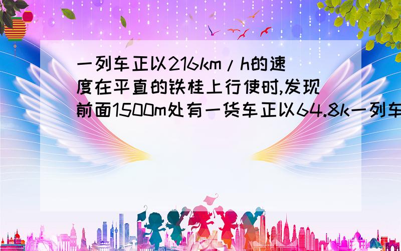 一列车正以216km/h的速度在平直的铁桂上行使时,发现前面1500m处有一货车正以64.8k一列车正以215km/h的速度在平直的铁桂上行使时,发现前面1500m处有一货车正以64.8km/h的速度匀速同向行使,快车立