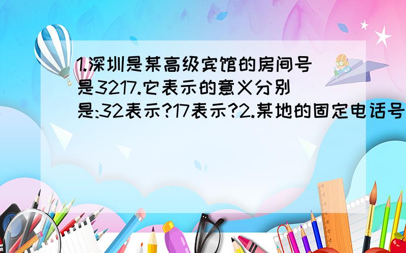 1.深圳是某高级宾馆的房间号是3217.它表示的意义分别是:32表示?17表示?2.某地的固定电话号码是0755-61376661,这个电话号码中,0755表示的意义是?200702143.在伊利饮料包装上,并排有两行数字,20060614,