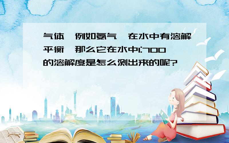 气体,例如氨气,在水中有溶解平衡,那么它在水中1:700的溶解度是怎么测出来的呢?