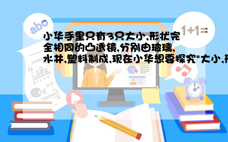 小华手里只有3只大小,形状完全相同的凸透镜,分别由玻璃,水井,塑料制成,现在小华想要探究