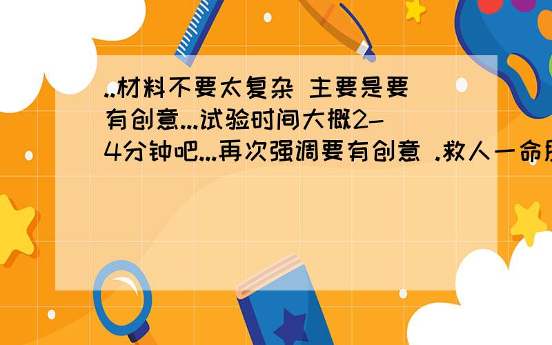 ..材料不要太复杂 主要是要有创意...试验时间大概2-4分钟吧...再次强调要有创意 .救人一命胜造七级浮屠 创意创意 范围无所谓 别太难就对了 我智商有点不够用