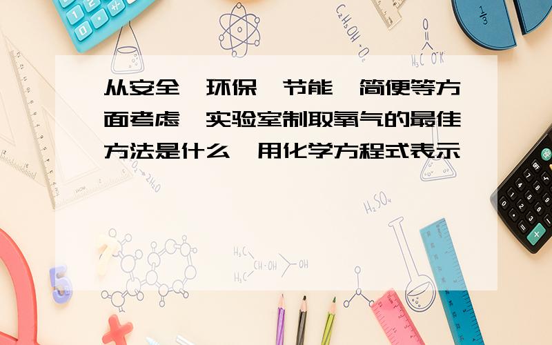 从安全,环保,节能,简便等方面考虑,实验室制取氧气的最佳方法是什么,用化学方程式表示