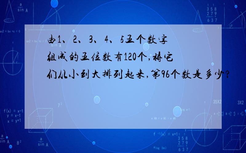 由1、2、3、4、5五个数字组成的五位数有120个,将它们从小到大排列起来,第96个数是多少?