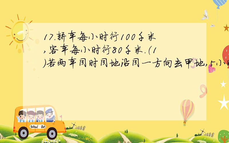 17.轿车每小时行100千米,客车每小时行80千米.（1）若两车同时同地沿同一方向去甲地,5小时后两车相距多少千米?（2）若相背而行,3小时后两车相距多少千米?