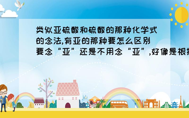 类似亚硫酸和硫酸的那种化学式的念法,有亚的那种要怎么区别要念“亚”还是不用念“亚”,好像是根据化合价的什么的都忘记了,