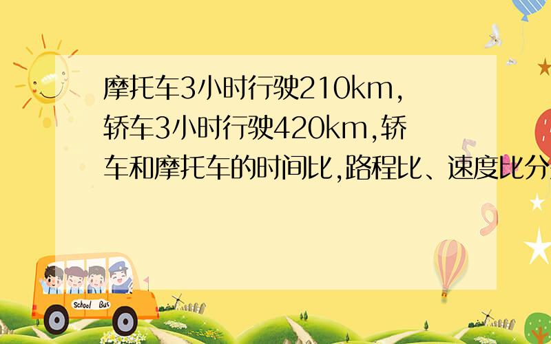 摩托车3小时行驶210km,轿车3小时行驶420km,轿车和摩托车的时间比,路程比、速度比分别是多少?1