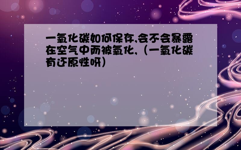 一氧化碳如何保存,会不会暴露在空气中而被氧化,（一氧化碳有还原性呀）