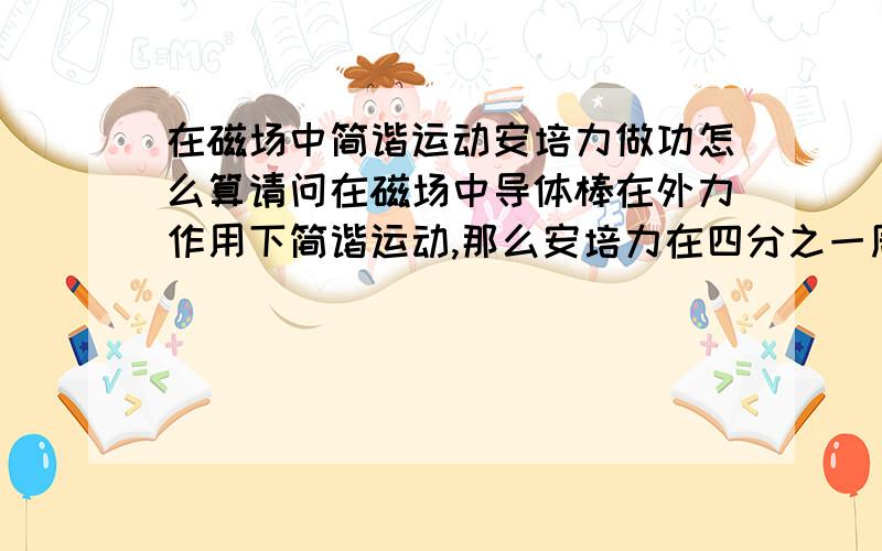 在磁场中简谐运动安培力做功怎么算请问在磁场中导体棒在外力作用下简谐运动,那么安培力在四分之一周期内做功怎么算呢?虽然知道F=B^2*L^2*V/r,想要积分话必须把v代换成关于位移的关系式,