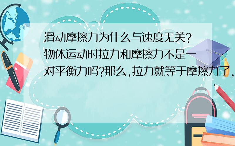 滑动摩擦力为什么与速度无关?物体运动时拉力和摩擦力不是一对平衡力吗?那么,拉力就等于摩擦力了,那么拉力越大物体就运动的越快了,摩擦力也就越大了吗!不是吗?请用初中知识解答!哦，