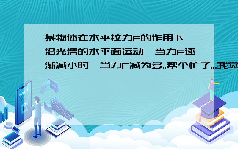 某物体在水平拉力F的作用下,沿光滑的水平面运动,当力F逐渐减小时,当力F减为多..帮个忙了...我觉得是不是0啊当力F逐渐减小时，当力F减为多少时，