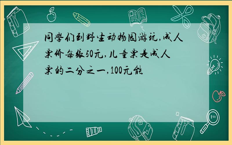 同学们到野生动物园游玩,成人票价每张50元,儿童票是成人票的二分之一,100元能