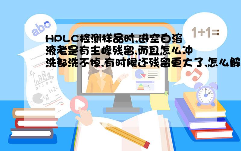 HPLC检测样品时,进空白溶液老是有主峰残留,而且怎么冲洗都洗不掉,有时候还残留更大了,怎么解决呢?