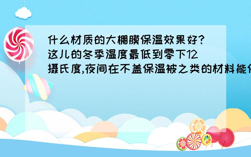 什么材质的大棚膜保温效果好?这儿的冬季温度最低到零下12摄氏度,夜间在不盖保温被之类的材料能保证棚内5摄氏度以上的温度的,价格比较便宜的,谢谢