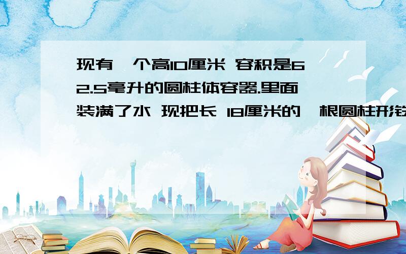 现有一个高10厘米 容积是62.5毫升的圆柱体容器.里面装满了水 现把长 18厘米的一根圆柱形铁棒垂直放入.使棒的底面和容器底面相接触.这时一部分水从容器中溢出.当把铁棒拿走后,容器中水的