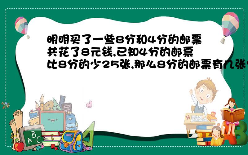 明明买了一些8分和4分的邮票共花了8元钱,已知4分的邮票比8分的少25张,那么8分的邮票有几张?