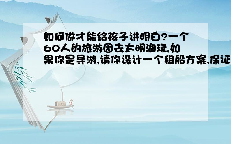 如何做才能给孩子讲明白?一个60人的旅游团去太明湖玩,如果你是导游,请你设计一个租船方案,保证都上船,并且没有空位子.租船标准大船：限乘8人,每船9元小船：限乘4人,每船6元