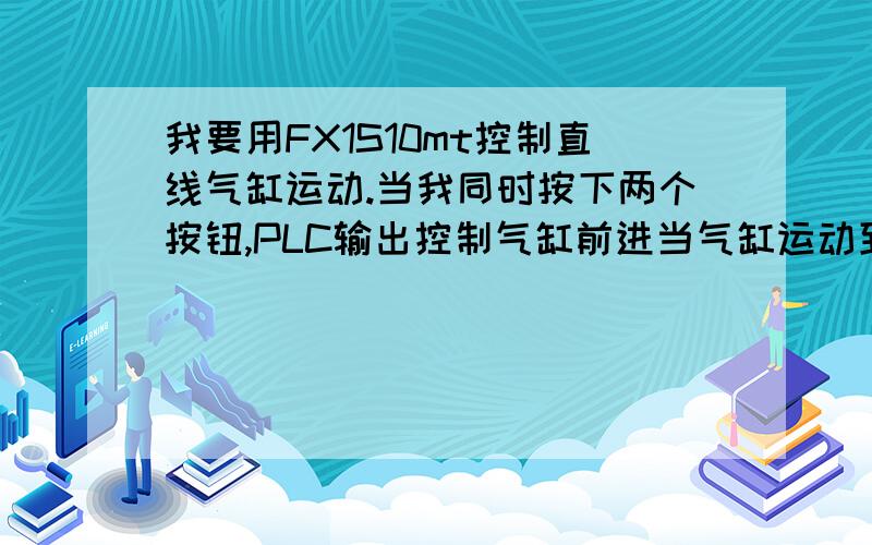 我要用FX1S10mt控制直线气缸运动.当我同时按下两个按钮,PLC输出控制气缸前进当气缸运动到一定位置，气缸线圈输出给PLC信号，气缸复位到原来位置。气缸动作通过一个电磁阀控制。我老板告