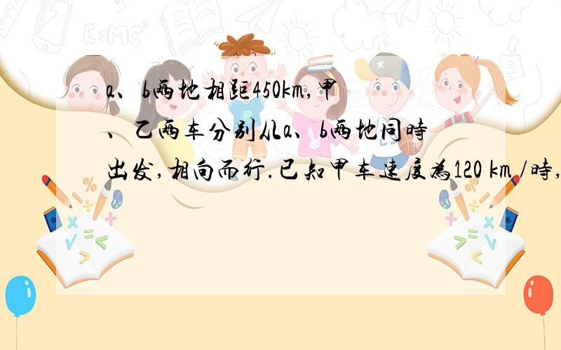 a、b两地相距450km,甲、乙两车分别从a、b两地同时出发,相向而行.已知甲车速度为120 km /时,乙车速度为80km/时,经过{     }小时两车相距50km