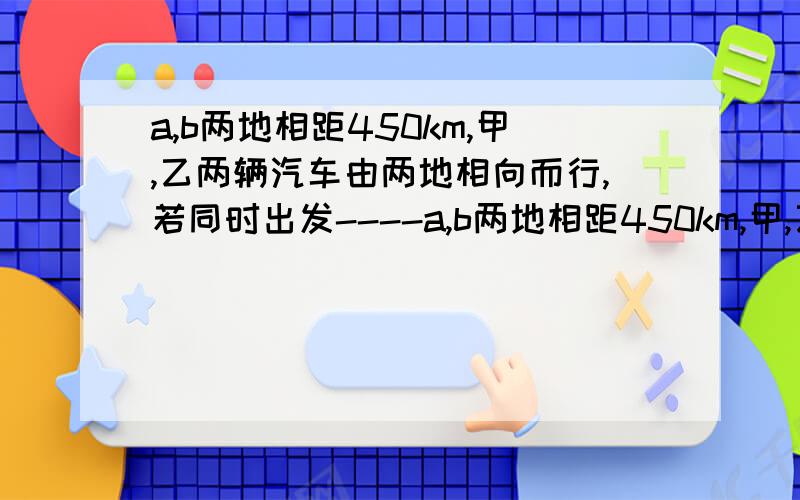 a,b两地相距450km,甲,乙两辆汽车由两地相向而行,若同时出发----a,b两地相距450km,甲,乙两辆汽车由两地相向而行,若同时出发,则5 h 相遇；若甲提前5 h 出发,则乙出发2 h 后两车相遇,求甲,