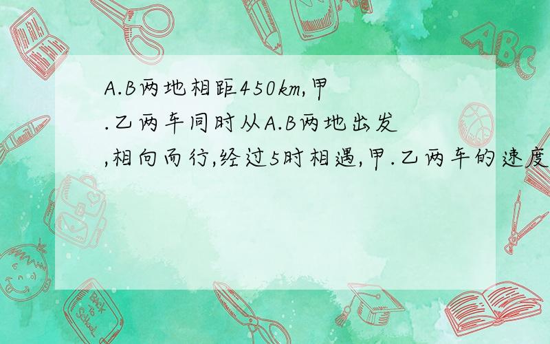 A.B两地相距450km,甲.乙两车同时从A.B两地出发,相向而行,经过5时相遇,甲.乙两车的速度比是4：5,求甲.乙两不用方程