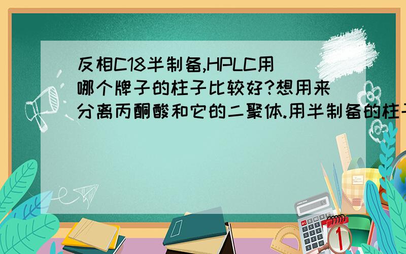 反相C18半制备,HPLC用哪个牌子的柱子比较好?想用来分离丙酮酸和它的二聚体.用半制备的柱子是不是也能发挥一部分分析柱在作用啊?因为是去别的实验室做,资金只能买一根柱子,所以选半制备