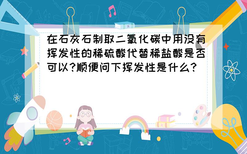 在石灰石制取二氧化碳中用没有挥发性的稀硫酸代替稀盐酸是否可以?顺便问下挥发性是什么?