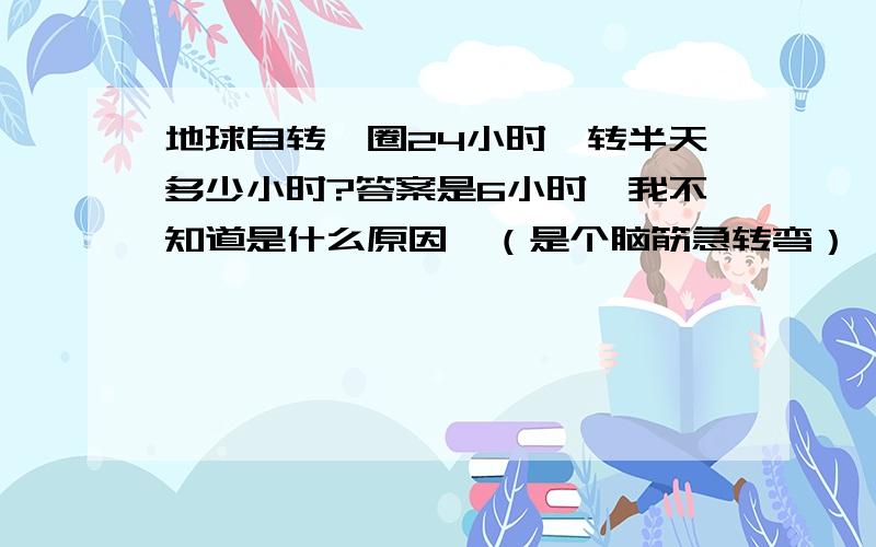 地球自转一圈24小时,转半天多少小时?答案是6小时,我不知道是什么原因,（是个脑筋急转弯）