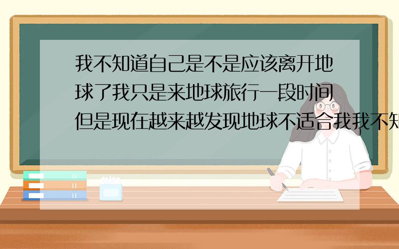 我不知道自己是不是应该离开地球了我只是来地球旅行一段时间但是现在越来越发现地球不适合我我不知道应不应该提前离开这里我不太喜欢地球人他们也不太喜欢我我并没有体会到地球人