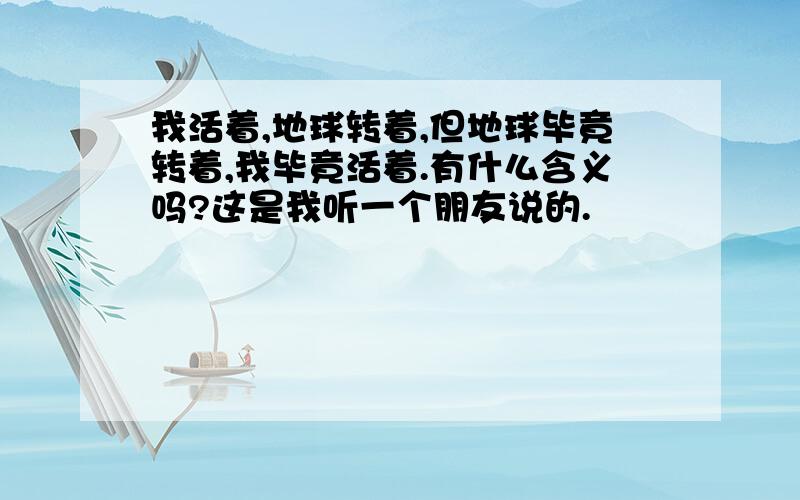 我活着,地球转着,但地球毕竟转着,我毕竟活着.有什么含义吗?这是我听一个朋友说的.