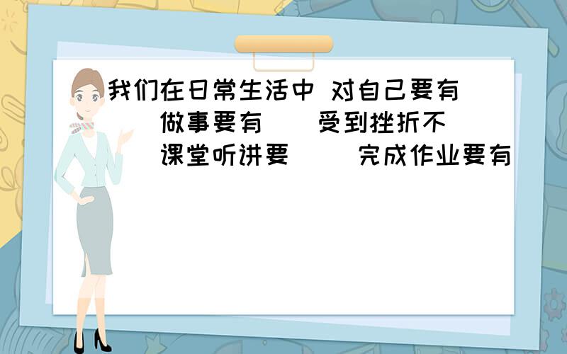 我们在日常生活中 对自己要有（）做事要有（）受到挫折不 （）课堂听讲要（） 完成作业要有（） 与我们在日常生活中 对自己要有（）做事要有（）受到挫折不 （）课堂听讲要（） 完成