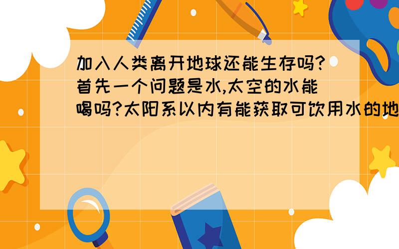 加入人类离开地球还能生存吗?首先一个问题是水,太空的水能喝吗?太阳系以内有能获取可饮用水的地方吗?然后是盐,同样太空哪里能获取食用盐?还有土地,我们吃的东西绝大多数都是种植出来