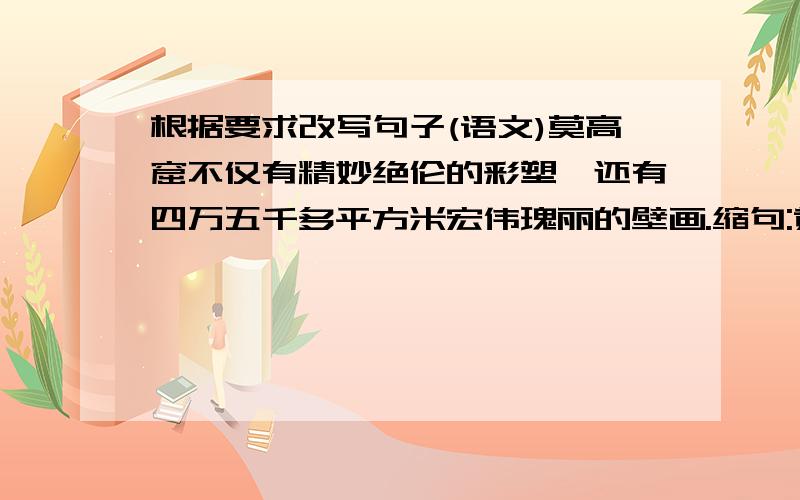 根据要求改写句子(语文)莫高窟不仅有精妙绝伦的彩塑,还有四万五千多平方米宏伟瑰丽的壁画.缩句:黄果树瀑布,是一部大自然的杰作!改成反问句:莫高窟是宝库扩句:写出自己积累的一句好句