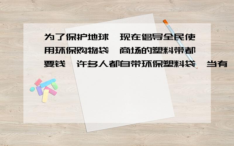 为了保护地球,现在倡导全民使用环保购物袋,商场的塑料带都要钱,许多人都自带环保塑料袋,当有一些人,人为了方便人没有自带环保袋的习惯,并说 塑料袋收费就收费,又不是付不起.这时,你会