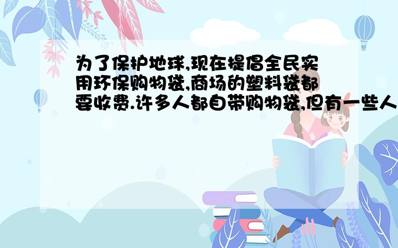 为了保护地球,现在提倡全民实用环保购物袋,商场的塑料袋都要收费.许多人都自带购物袋,但有一些人为了方便,没有自带购物袋的习惯,并说：“塑料袋收费就收费,又不是给不起.这时,你会对