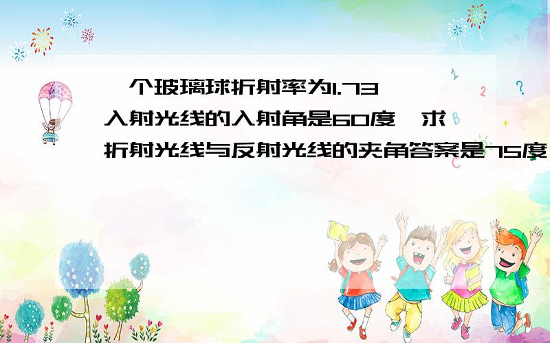 一个玻璃球折射率为1.73,入射光线的入射角是60度,求折射光线与反射光线的夹角答案是75度,我得90度,求高手解答