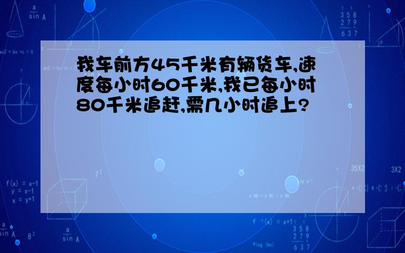 我车前方45千米有辆货车,速度每小时60千米,我已每小时80千米追赶,需几小时追上?